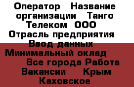 Оператор › Название организации ­ Танго Телеком, ООО › Отрасль предприятия ­ Ввод данных › Минимальный оклад ­ 13 000 - Все города Работа » Вакансии   . Крым,Каховское